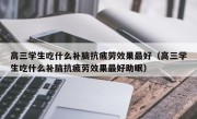 高三学生吃什么补脑抗疲劳效果最好（高三学生吃什么补脑抗疲劳效果最好助眠）