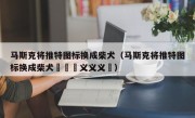 马斯克将推特图标换成柴犬（马斯克将推特图标换成柴犬鏚孞鏚义义义鏚）