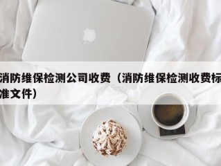 消防维保检测公司收费（消防维保检测收费标准文件）