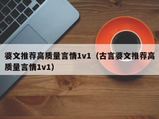 婆文推荐高质量言情1v1（古言婆文推荐高质量言情1v1）