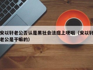 安以轩老公否认是黑社会法庭上哽咽（安以轩老公是干嘛的）