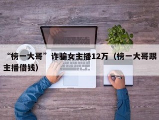 “榜一大哥”诈骗女主播12万（榜一大哥跟主播借钱）