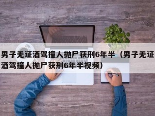 男子无证酒驾撞人抛尸获刑6年半（男子无证酒驾撞人抛尸获刑6年半视频）