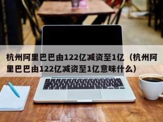 杭州阿里巴巴由122亿减资至1亿（杭州阿里巴巴由122亿减资至1亿意味什么）