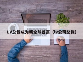 LV总裁成为新全球首富（lv公司总裁）