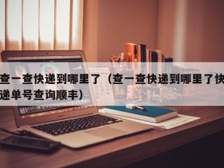 查一查快递到哪里了（查一查快递到哪里了快递单号查询顺丰）