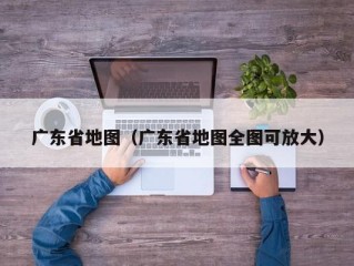 广东省地图（广东省地图全图可放大）