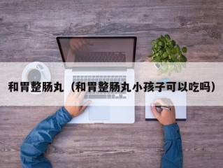 和胃整肠丸（和胃整肠丸小孩子可以吃吗）