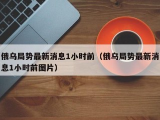 俄乌局势最新消息1小时前（俄乌局势最新消息1小时前图片）