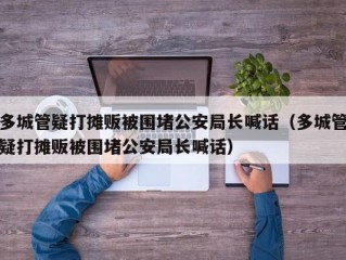 多城管疑打摊贩被围堵公安局长喊话（多城管疑打摊贩被围堵公安局长喊话）