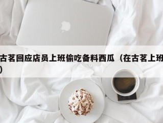 古茗回应店员上班偷吃备料西瓜（在古茗上班）