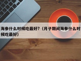 海参什么时候吃最好?（月子期间海参什么时候吃最好）