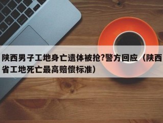 陕西男子工地身亡遗体被抢?警方回应（陕西省工地死亡最高赔偿标准）