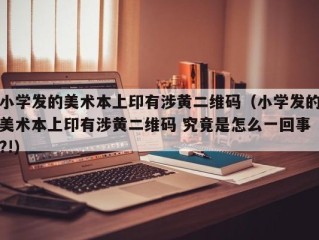 小学发的美术本上印有涉黄二维码（小学发的美术本上印有涉黄二维码 究竟是怎么一回事?!）