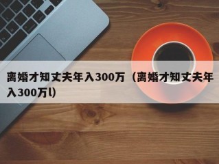 离婚才知丈夫年入300万（离婚才知丈夫年入300万l）