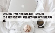 2023澳门今晚开奖结果出来（2023澳门今晚开奖结果出来直播了吗视频下载免费观看）