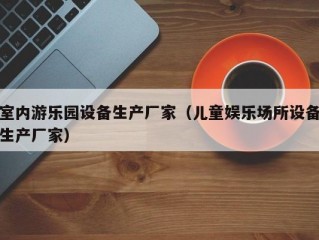 室内游乐园设备生产厂家（儿童娱乐场所设备生产厂家）