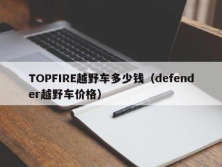 TOPFIRE越野车多少钱（defender越野车价格）