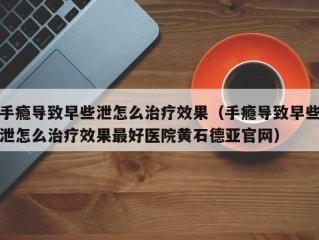 手瘾导致早些泄怎么治疗效果（手瘾导致早些泄怎么治疗效果最好医院黄石德亚官网）