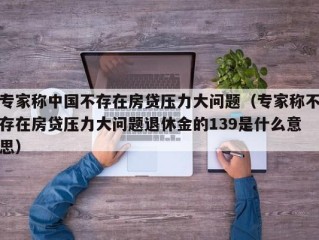 专家称中国不存在房贷压力大问题（专家称不存在房贷压力大问题退休金的139是什么意思）