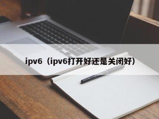 ipv6（ipv6打开好还是关闭好）