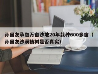 孙国友承包万亩沙地20年栽种600多亩（孙国友沙漠植树是否真实）