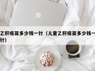 乙肝疫苗多少钱一针（儿童乙肝疫苗多少钱一针）