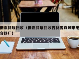 低温储罐回收（低温储罐回收吉林省白城市电容器厂）