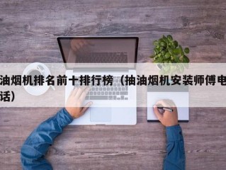 油烟机排名前十排行榜（抽油烟机安装师傅电话）