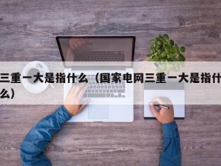 三重一大是指什么（国家电网三重一大是指什么）