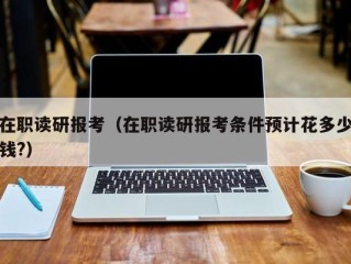 在职读研报考（在职读研报考条件预计花多少钱?）