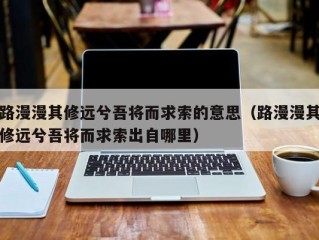 路漫漫其修远兮吾将而求索的意思（路漫漫其修远兮吾将而求索出自哪里）