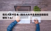 他从火光中走来（他从火光中走来林陆骁最后牺牲了么）