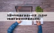 九价HPV疫苗扩龄至9-45岁（九价HPV疫苗扩龄至945岁是进口的吗）