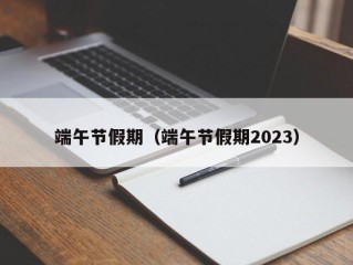 端午节假期（端午节假期2023）