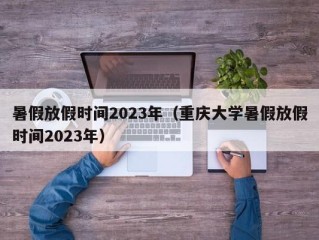 暑假放假时间2023年（重庆大学暑假放假时间2023年）