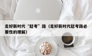 走好新时代“赶考”路（走好新时代赶考路必要性的理解）