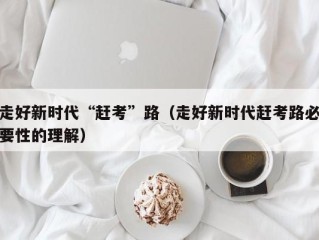 走好新时代“赶考”路（走好新时代赶考路必要性的理解）