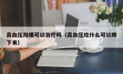 高血压阳痿可以治疗吗（高血压吃什么可以降下来）