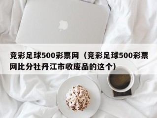 竞彩足球500彩票网（竞彩足球500彩票网比分牡丹江市收废品的这个）