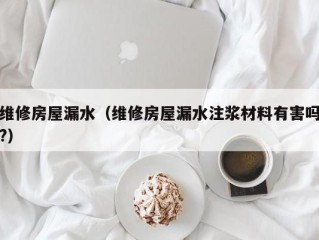 维修房屋漏水（维修房屋漏水注浆材料有害吗?）