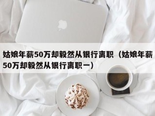 姑娘年薪50万却毅然从银行离职（姑娘年薪50万却毅然从银行离职一）