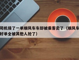 司机接了一单顺风车车却被乘客卖了（顺风车好单全被其他人抢了）