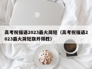 高考祝福语2023最火简短（高考祝福语2023最火简短旗开得胜）