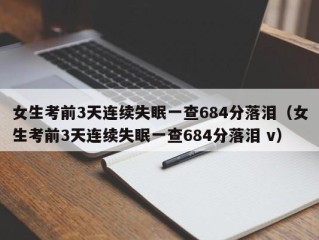 女生考前3天连续失眠一查684分落泪（女生考前3天连续失眠一查684分落泪 v）