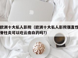 欧洲十大私人影院（欧洲十大私人影院强直性脊柱炎可以吃云南白药吗?）