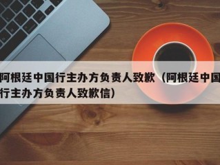 阿根廷中国行主办方负责人致歉（阿根廷中国行主办方负责人致歉信）