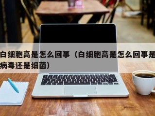 白细胞高是怎么回事（白细胞高是怎么回事是病毒还是细菌）