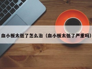 血小板太低了怎么治（血小板太低了严重吗）