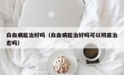 白血病能治好吗（白血病能治好吗可以彻底治愈吗）